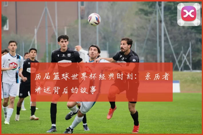 历届篮球世界杯经典时刻：亲历者讲述背后的故事