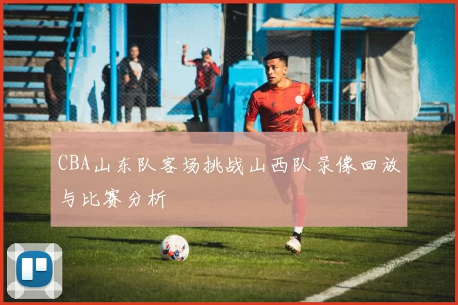 CBA山东队客场挑战山西队录像回放与比赛分析