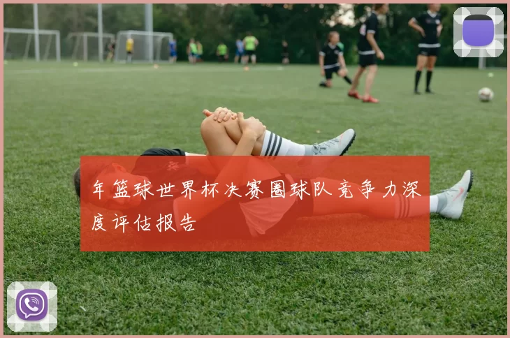 年篮球世界杯决赛圈球队竞争力深度评估报告