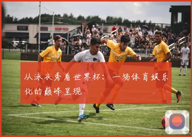 从泳衣秀看世界杯:一场体育娱乐化的巅峰呈现