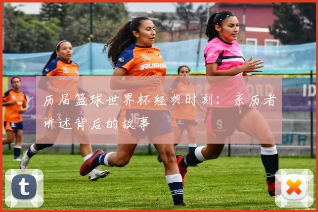 历届篮球世界杯经典时刻:亲历者讲述背后的故事