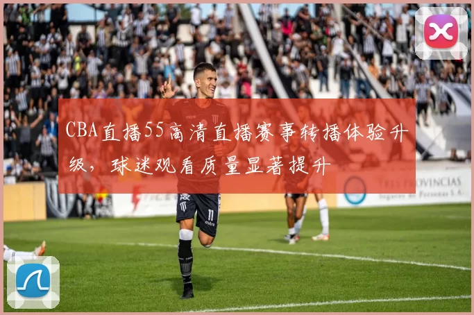 CBA直播55高清直播赛事转播体验升级，球迷观看质量显著提升