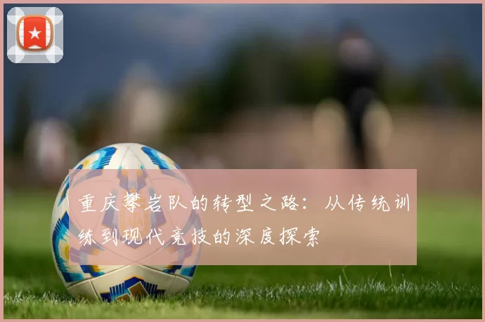 重庆攀岩队的转型之路:从传统训练到现代竞技的深度探索