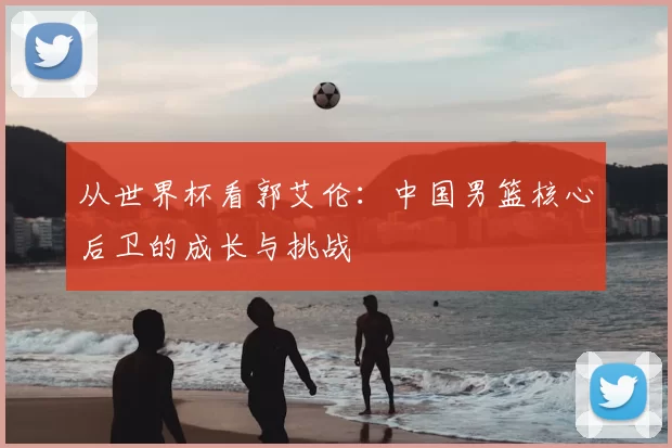 从世界杯看郭艾伦：中国男篮核心后卫的成长与挑战