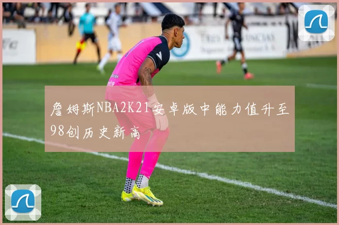 詹姆斯NBA2K21安卓版中能力值升至98创历史新高