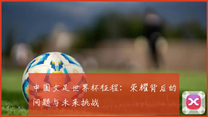 中国女足世界杯征程：荣耀背后的问题与未来挑战
