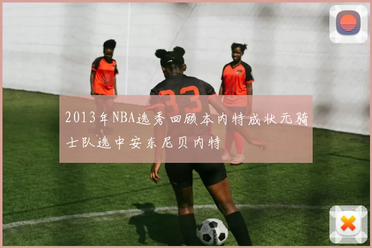 2013年NBA选秀回顾本内特成状元骑士队选中安东尼贝内特