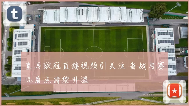 皇马欧冠直播视频引关注 备战与赛况看点持续升温