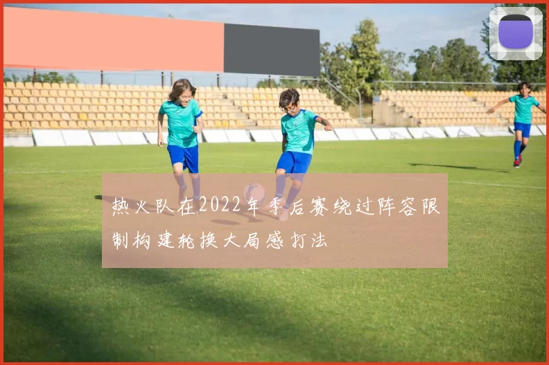 热火队在2022年季后赛绕过阵容限制构建轮换大局感打法