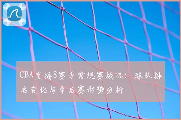 CBA直播8赛季常规赛战况：球队排名变化与季后赛形势分析