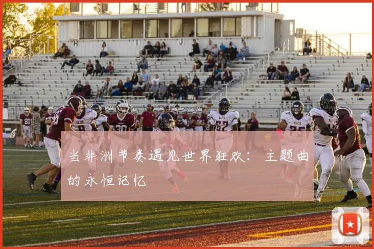当非洲节奏遇见世界狂欢:主题曲的永恒记忆