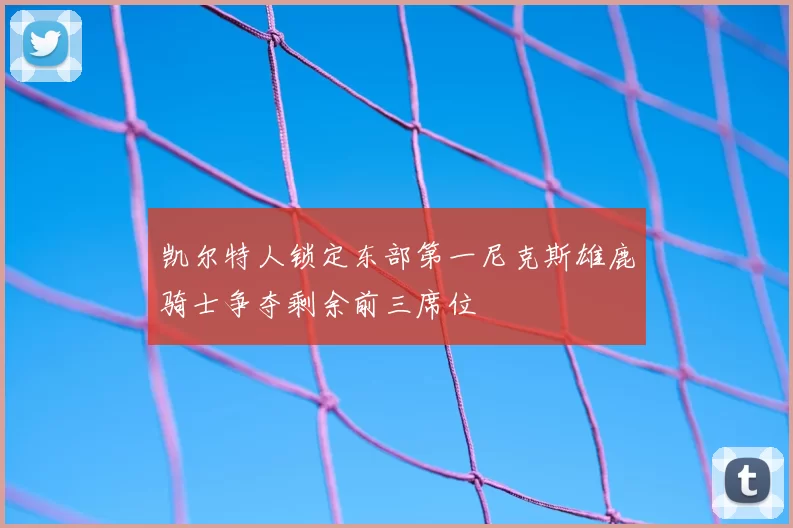 凯尔特人锁定东部第一尼克斯雄鹿骑士争夺剩余前三席位