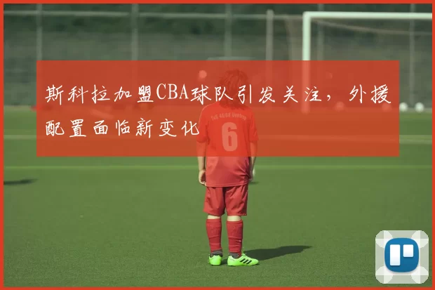 斯科拉加盟CBA球队引发关注，外援配置面临新变化