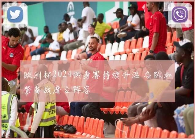 欧洲杯2024热身赛持续升温 各队加紧备战磨合阵容