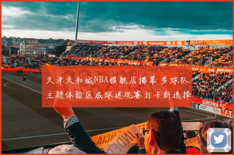 天津天和城NBA旗舰店揭幕 多球队主题体验区成球迷观赛打卡新选择