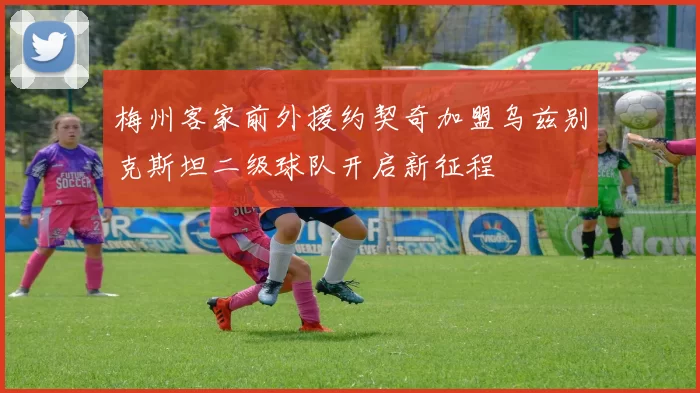 梅州客家前外援约契奇加盟乌兹别克斯坦二级球队开启新征程
