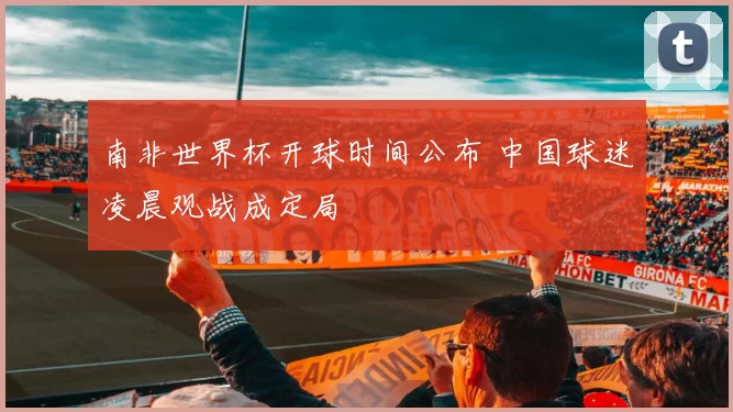 南非世界杯开球时间公布 中国球迷凌晨观战成定局