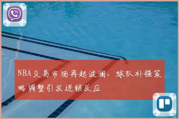 NBA交易市场再起波澜，球队补强策略调整引发连锁反应