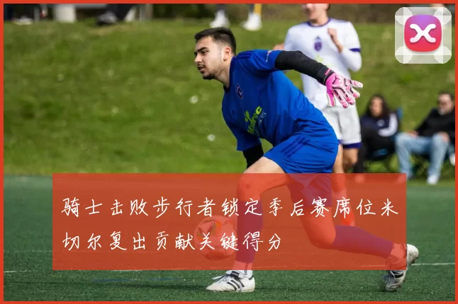 骑士击败步行者锁定季后赛席位米切尔复出贡献关键得分