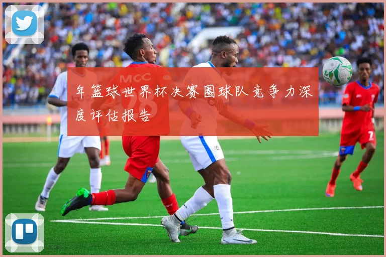 年篮球世界杯决赛圈球队竞争力深度评估报告