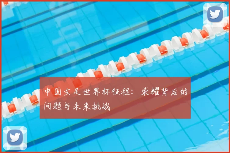中国女足世界杯征程:荣耀背后的问题与未来挑战