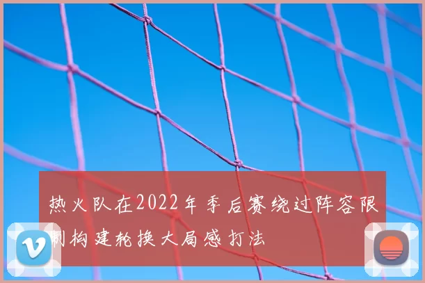 热火队在2022年季后赛绕过阵容限制构建轮换大局感打法