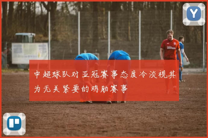 中超球队对亚冠赛事态度冷淡视其为无关紧要的鸡肋赛事