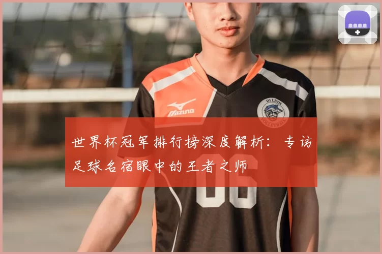 世界杯冠军排行榜深度解析:专访足球名宿眼中的王者之师