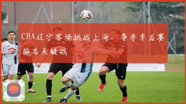 CBA辽宁客场挑战上海，争夺季后赛排名关键战