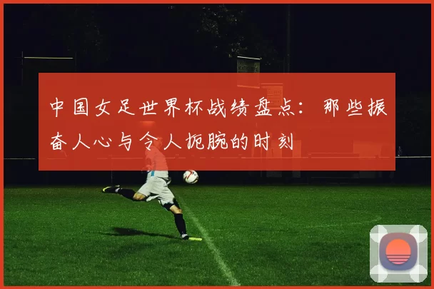 中国女足世界杯战绩盘点：那些振奋人心与令人扼腕的时刻