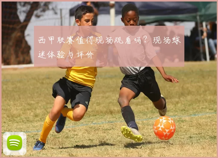 西甲联赛值得现场观看吗？现场球迷体验与评价