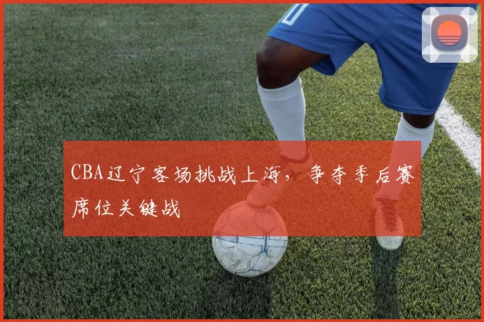 CBA辽宁客场挑战上海，争夺季后赛席位关键战