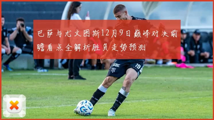 巴萨与尤文图斯12月9日巅峰对决前瞻看点全解析胜负走势预测