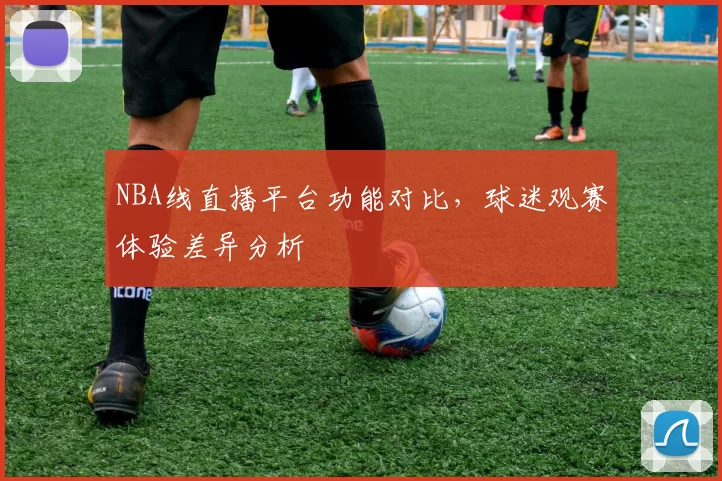 NBA线直播平台功能对比,球迷观赛体验差异分析
